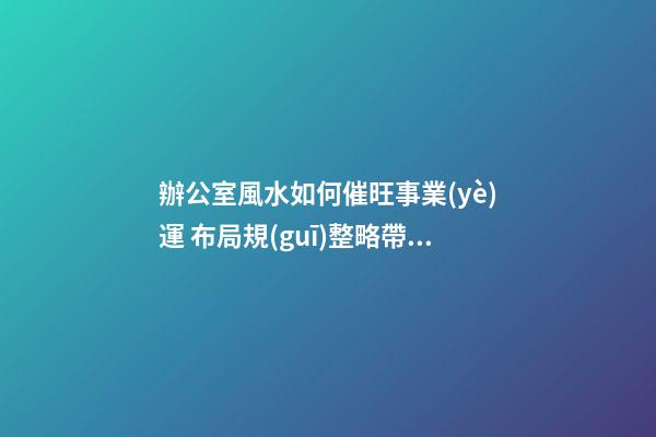 辦公室風水如何催旺事業(yè)運 布局規(guī)整略帶門路